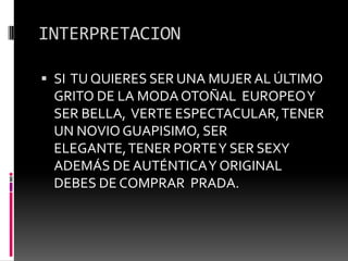 INTERPRETACIONSI  TU QUIERES SER UNA MUJER AL ÚLTIMO GRITO DE LA MODA OTOÑAL  EUROPEO Y SER BELLA,  VERTE ESPECTACULAR, TENER UN NOVIO GUAPISIMO, SER ELEGANTE, TENER PORTE Y SER SEXY ADEMÁS DE AUTÉNTICA Y ORIGINAL DEBES DE COMPRAR  PRADA.