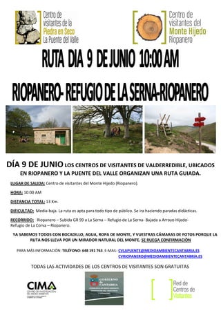 DÍA 9 DE JUNIO LOS CENTROS DE VISITANTES DE VALDERREDIBLE, UBICADOS
      EN RIOPANERO Y LA PUENTE DEL VALLE ORGANIZAN UNA RUTA GUIADA.
 LUGAR DE SALIDA: Centro de visitantes del Monte Hijedo (Riopanero).

 HORA: 10:00 AM

 DISTANCIA TOTAL: 13 Km.

 DIFICULTAD: Media-baja. La ruta es apta para todo tipo de público. Se ira haciendo paradas didácticas.

 RECORRIDO: Riopanero – Subida GR 99 a La Serna – Refugio de La Serna- Bajada a Arroyo Hijedo-
 Refugio de La Corva – Riopanero.

  YA SABEMOS TODOS CON BOCADILLO, AGUA, ROPA DE MONTE, Y VUESTRAS CÁMARAS DE FOTOS PORQUE LA
         RUTA NOS LLEVA POR UN MIRADOR NATURAL DEL MONTE. SE RUEGA CONFIRMACIÓN

    PARA MÁS INFORMACIÓN: TELÉFONO: 648 191 763. E-MAIL: CVLAPUENTE@MEDIOAMBIENTECANTABRIA.ES
                                                         CVRIOPANERO@MEDIOAMBIENTECANTABRIA.ES

            TODAS LAS ACTIVIDADES DE LOS CENTROS DE VISITANTES SON GRATUITAS
 