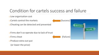 Condition for cartels success and failure
oLow organisation cost
oCartels control the markets {Success}
oCheating can be detected and prevented
oFirms don’t co-operate due to lack of trust
oFirms cheat {Failure}
oProduce extra out-put
(or lower the price)
 