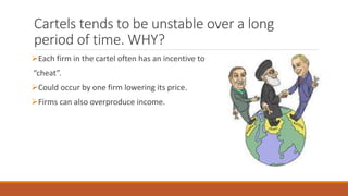 Cartels tends to be unstable over a long
period of time. WHY?
Each firm in the cartel often has an incentive to
“cheat”.
Could occur by one firm lowering its price.
Firms can also overproduce income.
 