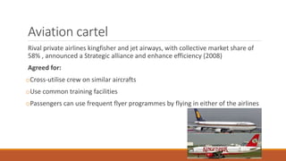Aviation cartel
Rival private airlines kingfisher and jet airways, with collective market share of
58% , announced a Strategic alliance and enhance efficiency (2008)
Agreed for:
oCross-utilise crew on similar aircrafts
oUse common training facilities
oPassengers can use frequent flyer programmes by flying in either of the airlines
 