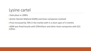 Lysine cartel
oTook place in 1990’s
oArcher Daniels Midland (ADM) and Asian companies involved
oPrice increased by 70% in the market with in a short span of 3 months
oADM was fined heavily with $70millions and other Asian companies with $21
million
 