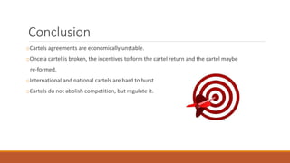 Conclusion
oCartels agreements are economically unstable.
oOnce a cartel is broken, the incentives to form the cartel return and the cartel maybe
re-formed.
oInternational and national cartels are hard to burst
oCartels do not abolish competition, but regulate it.
 