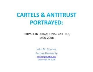 CARTELS & ANTITRUST
    PORTRAYED:
  PRIVATE INTERNATIONAL CARTELS,
             1990-2008


          John M. Connor,
         Purdue University
          jconnor@purdue.edu
           December 20, 2008
 