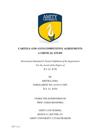 1 | P a g e
CARTELS AND ANTI-COMPETITIVE AGREEMENTS
A CRITICAL STUDY
Dissertation Submitted In Partial Fulfillment of the Requirement
For the Award of the Degree of
B.A. LL. B (H)
BY
KRITIKA GOEL
ENROLLMENT NO. A11911113091
B.A. LL. B (H)
UNDER THE SUPERVISION OF
PROF. GARGI BHADORIA
AMITY LAW SCHOOL,
BLOCK I-2, SECTOR-125,
AMITY UNIVERSITY, UTTAR PRADESH
 