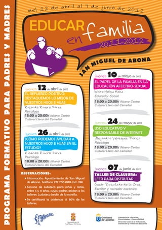 PROGRAMA FORMATIVO PARA PADRES Y MADRES        del 12 de abril al 7 de junio de 2012


                                                EDUCAR
                                                                               enf amilia                             1                   2

                                                                                                                        A
                                                                                                        M IGUEL DE ABON
                                                                                                    N
                                                                                                                 10
                                                                                            SA
                                                                                                        jueves           de   mayo de 2012
                                                                                                        EL PAPEL DE LA FAMILIA EN LA
                                            jueves     12     de   abril de 2012
                                                                                                        EDUCACIÓN AFECTIVO-SEXUAL
                                                                                                        Isidro Molina Mena
                                            EL REFUERZO POSITIVO:
                                                                                                        Educador Social
                                            DESTAQUEMOS LO MEJOR DE
                                            NUESTROS HIJOS E HIJAS                                      18:00 a 20:00h (Nuevo Centro
                                                                                                        Cultural Llano del Camello)
                                            Ricardo Rivero Pérez
                                            Psicólogo
                                            18:00 a 20:00h (Nuevo Centro
                                            Cultural Llano del Camello)
                                                                                                        jueves   24       de   mayo de 2012
                                                                                                        USO EDUCATIVO Y
                                             jueves    26      de   abril de 2012                       RESPONSABLE DE INTERNET
                                                                                                        Alejandro Velázquez Dorta
                                             ¿CÓMO PODEMOS AYUDAR A
                                             NUESTROS HIJOS E HIJAS EN EL                               Psicólogo
                                             ESTUDIO?                                                   18:00 a 20:00h (Nuevo Centro
                                                                                                        Cultural Llano del Camello)
                                             Ricardo Rivero Pérez
                                             Psicólogo
                                             18:00 a 20:00h (Nuevo Centro
                                             Cultural Llano del Camello)

                                          OBSERVACIONES:
                                                                                                        jueves   07       de   junio de 2012
                                                                                                        TALLER DE CLAUSURA:
                                          	 •	Información: Ayuntamiento de San Miguel                   LEER PARA DISFRUTAR
                                              de Abona. Teléfono 922 700 000. Ext. 288
                                                                                                        Óscar Bacallado de la Cruz
                                          	 •	Servicio de ludoteca para niños y niñas,
                                                                                                        Escritor y narrador escénico
                                              entre 4 y 11 años, cuyos padres asistan a los
                                              talleres: Ludoteca Jardín de la estrella.                 18:00 a 20:00h (Nuevo Centro
                                          	 •	Se certificará la asistencia al 80% de los                Cultural Llano del Camello)
                                              talleres.




                                                                                Ayuntamiento de
                                                                              San Miguel De Abona
 