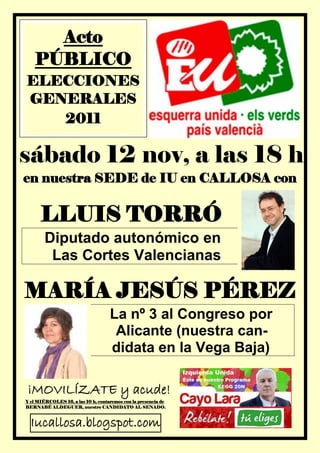 Acto
    PÚBLICO
ELECCIONES
GENERALES
   2011

sábado 12 nov, a las 18 h
en nuestra SEDE de IU en CALLOSA con


      LLUIS TORRÓ
        Diputado autonómico en
         Las Cortes Valencianas

MARÍA JESÚS PÉREZ
                                    La nº 3 al Congreso por
                                     Alicante (nuestra can-
                                    didata en la Vega Baja)

¡MOVILÍZATE y acude!
Y el MIÉRCOLES 16, a las 10 h, contaremos con la presencia de
BERNABÉ ALDEGUER, nuestro CANDIDATO AL SENADO.



  Iucallosa.blogspot.com
 