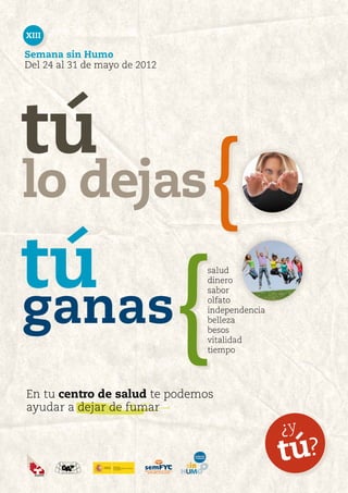 XIII

Semana sin Humo
Del 24 al 31 de mayo de 2012




tú
lo dejas                           {
tú
                               {
                               salud




ganas
                               dinero
                               sabor
                               olfato
                               independencia
                               belleza
                               besos
                               vitalidad
                               tiempo




En tu centro de salud te podemos
ayudar a dejar de fumar
                                               ¿y
                                               tú?
 