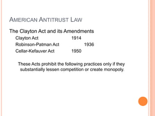 AMERICAN ANTITRUST LAW
The Clayton Act and its Amendments
Clayton Act 1914
Robinson-Patman Act 1936
Cellar-Kefauver Act 1950
These Acts prohibit the following practices only if they
substantially lessen competition or create monopoly.
 