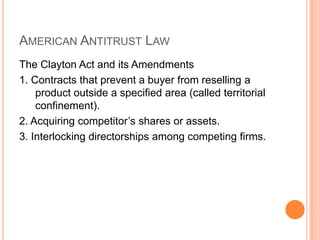 AMERICAN ANTITRUST LAW
The Clayton Act and its Amendments
1. Contracts that prevent a buyer from reselling a
product outside a specified area (called territorial
confinement).
2. Acquiring competitor’s shares or assets.
3. Interlocking directorships among competing firms.
 