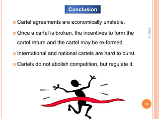 Conclusion
9-Oct-13
19
 Cartel agreements are economically unstable.
 Once a cartel is broken, the incentives to form the
cartel return and the cartel may be re-formed.
 International and national cartels are hard to burst.
 Cartels do not abolish competition, but regulate it.
 