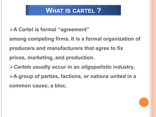 WHAT IS CARTEL ?
A Cartel is formal “agreement’’
among competing firms. It is a formal organization of
producers and manufacturers that agree to fix
prices, marketing, and production.
Cartels usually occur in an oligopolistic industry.
A group of parties, factions, or nations united in a
common cause; a bloc.
 