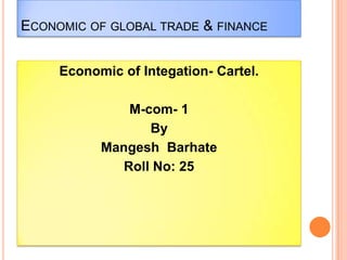 ECONOMIC OF GLOBAL TRADE & FINANCE
Economic of Integation- Cartel.
M-com- 1
By
Mangesh Barhate
Roll No: 25
 