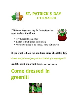 ST. PATRICK’S DAY
                         17TH MARCH



This is an important day in Ireland and we
want to share it with you

  • Try typical Irish dishes
  • Listen to traditional Irish music
  • Would you like to be lucky? Find out how!!!


If you want to have fun and learn more about this day,

Come and join our party at the School of Languages!!!

And the most important thing……………….


Come dressed in
green!!!
 