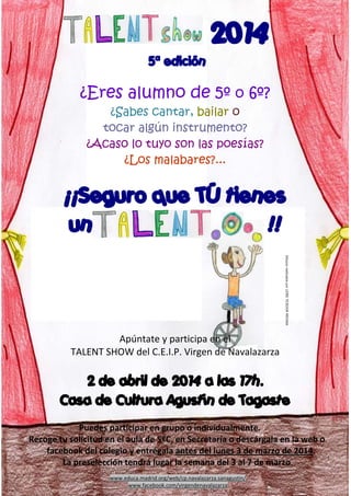 2014
5ª edición

¿Eres alumno de 5º o 6º?
¿Sabes cantar, bailar o
tocar algún instrumento?
¿Acaso lo tuyo son las poesías?
¿Los malabares?...

¡¡Seguro que TÚ tienes
un
!!
Dibujos realizados por LEIRE TEJEDOR MEDINA

Apúntate y participa en el
TALENT SHOW del C.E.I.P. Virgen de Navalazarza 

2 de abril de 2014 a las 17h.
Casa de Cultura Agustín de Tagaste
Puedes participar en grupo o individualmente.  
Recoge tu solicitud en el aula de 5ºC, en Secretaría o descárgala en la web o 
facebook del colegio y entrégala antes del lunes 3 de marzo de 2014.  
La preselección tendrá lugar la semana del 3 al 7 de marzo. 
www.educa.madrid.org/web/cp.navalazarza.sanagustin/  
www.facebook.com/virgendenavalazarza 

 