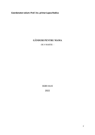 2
Coordonator volum: Prof. înv. primar Lupea Rodica
GÂNDURI PENTRU MAMA
-DE 8 MARTIE –
ALBA IULIA
2022
 