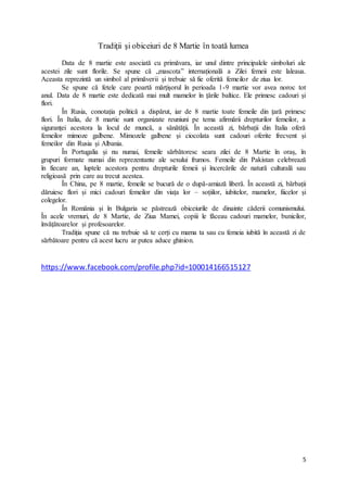 5
Tradiţii şi obiceiuri de 8 Martie în toată lumea
Data de 8 martie este asociată cu primăvara, iar unul dintre principalele simboluri ale
acestei zile sunt florile. Se spune că „mascota” internațională a Zilei femeii este laleaua.
Aceasta reprezintă un simbol al primăverii și trebuie să fie oferită femeilor de ziua lor.
Se spune că fetele care poartă mărțișorul în perioada 1-9 martie vor avea noroc tot
anul. Data de 8 martie este dedicată mai mult mamelor în țările baltice. Ele primesc cadouri și
flori.
În Rusia, conotația politică a dispărut, iar de 8 martie toate femeile din țară primesc
flori. În Italia, de 8 martie sunt organizate reuniuni pe tema afirmării drepturilor femeilor, a
siguranței acestora la locul de muncă, a sănătății. În această zi, bărbații din Italia oferă
femeilor mimoze galbene. Mimozele galbene și ciocolata sunt cadouri oferite frecvent și
femeilor din Rusia și Albania.
În Portugalia și nu numai, femeile sărbătoresc seara zilei de 8 Martie în oraș, în
grupuri formate numai din reprezentante ale sexului frumos. Femeile din Pakistan celebrează
în fiecare an, luptele acestora pentru drepturile femeii și încercările de natură culturală sau
religioasă prin care au trecut acestea.
În China, pe 8 martie, femeile se bucură de o după-amiază liberă. În această zi, bărbații
dăruiesc flori și mici cadouri femeilor din viața lor – soțiilor, iubitelor, mamelor, fiicelor și
colegelor.
În România și în Bulgaria se păstrează obiceiurile de dinainte căderii comunismului.
În acele vremuri, de 8 Martie, de Ziua Mamei, copiii le făceau cadouri mamelor, bunicilor,
învățătoarelor și profesoarelor.
Tradiția spune că nu trebuie să te cerți cu mama ta sau cu femeia iubită în această zi de
sărbătoare pentru că acest lucru ar putea aduce ghinion.
https://www.facebook.com/profile.php?id=100014166515127
 