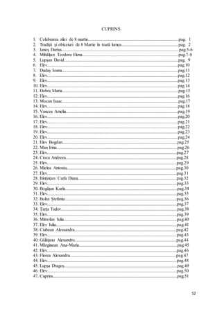 52
CUPRINS
1. Celebrarea zilei de 8 martie.................................................................................pag. 1
2. Tradiţii şi obiceiuri de 8 Martie în toată lumea...................................................pag. 2
3. Ianoș Darius.........................................................................................................pag.5-6
4. Mihălțan Teodora Elena......................................................................................pag.7-8
5. Lupșan David......................................................................................................pag. 9
6. Elev.....................................................................................................................pag.10
7. Dudaș Ioana........................................................................................................pag.11
8. Elev.....................................................................................................................pag.12
9. Elev.....................................................................................................................pag.13
10. Elev.....................................................................................................................pag.14
11. Dobra Maria........................................................................................................pag.15
12. Elev.....................................................................................................................pag.16
13. Mocan Isaac........................................................................................................pag.17
14. Elev.....................................................................................................................pag.18
15. Vancea Amelia....................................................................................................pag.19
16. Elev.....................................................................................................................pag.20
17. Elev.....................................................................................................................pag.21
18. Elev.....................................................................................................................pag.22
19. Elev.....................................................................................................................pag.23
20. Elev.....................................................................................................................pag.24
21. Elev Bogdan.......................................................................................................pag.25
22. Man Irina............................................................................................................pag.26
23. Elev....................................................................................................................pag.27
24. Cioca Andreea...................................................................................................pag.28
25. Elev....................................................................................................................pag.29
26. Miclea Antoniu..................................................................................................pag.30
27. Elev....................................................................................................................pag.31
28. Bințințan Carla Diana........................................................................................pag.32
29. Elev....................................................................................................................pag.33
30. Bogățan Karla....................................................................................................pag.34
31. Elev....................................................................................................................pag.35
32. Bolea Ștefania....................................................................................................pag.36
33. Elev....................................................................................................................pag.37
34. Țarța Tudor........................................................................................................pag.38
35. Elev....................................................................................................................pag.39
36. Mitrofan Iulia.....................................................................................................pag.40
37. Elev Iulia............................................................................................................pag.41
38. Ciubean Alessandra...........................................................................................pag.42
39. Elev....................................................................................................................pag.43
40. Gălățano Alexandro...........................................................................................pag.44
41. Mărginean Ana-Maria........................................................................................pag.45
42. Elev....................................................................................................................pag.46
43. Florea Alexandru...............................................................................................pag.47
44. Elev....................................................................................................................pag.48
45. Lupșa Dragoș.....................................................................................................pag.49
46. Elev....................................................................................................................pag.50
47. Cuprins...............................................................................................................pag.51
 