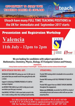 OPPORTUNITY TO START YOUR
TEACHING CAREER IN ENGLAND
Uteach have many FULLTIMETEACHING POSITIONS in
the UK for immediate and September 2017 starts
WITH UTEACHYOUWILL GET:
Teacher Placement & Retention
UTEACHWILL:
We are looking for candidates with subject specialism in
Mathematics, Chemistry, Physics, Biology, ICT/Computer Science and Primary.
INCREASED TAKE-HOME PAY giving you over €2,300 more in
yourpocketthanyouwouldreceivefromgoingdirectlywith
aschool.
SupportinobtainingAFUNDINGPACKAGEof€1,060for
movingtoEngland.
AnINTERESTFREELOANofupto€645tohelpyouinweek
PaidWEEKLY,PUTTING€1,560inyourbankaccountinthe
Presentation and Registration Workshop
ProvideFREEtrainingwhichisinvaluabletobesuccessfulat
INTERVIEWS.
ProvideFREEtrainingtoBEFULLYPREPAREDTOTEACHON
DAY1.
ProvideFREEsupportfromourSUBJECTSPECIFICMENTORS
throughouttheengagement.
ReduceyourWORKLOAD,weprovideFreeACCESStoabankof
outstandinglessonsandresourceswhichwillsaveyoutime
preparingthem.
TO REGISTER FOR THIS SESSION PLEASE SEND
YOUR CV IN ENGLISH to spain@uteachrecruitment.com
OR for further information please call +34 687 357 410
REQUIREMENTS:
•PrimaryTeachersmusthaveminimumC1levelofEnglish •SecondaryTeachersmusthaveminimumB2levelofEnglish
11th July - 12pm to 2pm
Valencia
 