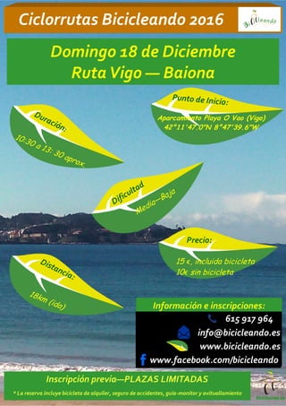 www.bicicleando.es
Ciclorrutas Bicicleando 2016
615 917 964
Información e inscripciones:
bicicleando.es
Punto de Inicio:
Aparcamiento Playa O Vao (Vigo)
42°11'47.0"N 8°47'39.6"W
Precio:
15 €, incluida bicicleta
10€ sin bicicleta
Distancia:
18km (ida)
Dificultad
Domingo 18 de Diciembre
RutaVigo — Baiona
Duración:
10:30 a 13: 30 aprox.
Media—Baja
info@bicicleando.es
Inscripción previa—PLAZAS LIMITADAS
* La reserva incluye bicicleta de alquiler, seguro de accidentes, guía-monitor y avituallamiento
www.facebook.com/bicicleando
 