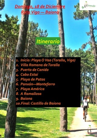 bicicleano.es
1. Inicio: Playa OVao (Toralla,Vigo)
2. Villa Romana deToralla
3. Puerto de Canido
4. Cabo Estai
5. Playa de Patos
6. Panxón—Monteferro
7. Playa América
8. A Ramallosa
9. Baiona
10.Final: Castillo de Baiona
Itinerario
Domingo, 18 de Diciembre
RutaVigo — Baiona
 