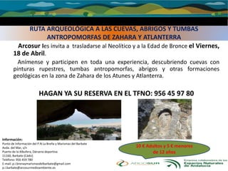 RUTA ARQUEOLÓGICA A LAS CUEVAS, ABRIGOS Y TUMBAS
ANTROPOMORFAS DE ZAHARA Y ATLANTERRA
Arcosur les invita a trasladarse al Neolítico y a la Edad de Bronce el Viernes,
18 de Abril.
Anímense y participen en toda una experiencia, descubriendo cuevas con
pinturas rupestres, tumbas antropomorfas, abrigos y otras formaciones
geológicas en la zona de Zahara de los Atunes y Atlanterra.
HAGAN YA SU RESERVA EN EL TFNO: 956 45 97 80
Información:
Punto de Información del P.N La Breña y Marismas del Barbate
Avda. del Mar, s/n
Puerto de la Albufera, Dársena deportiva
11160, Barbate (Cádiz)
Teléfono: 956 459 780
E-mail: p.i.brenaymarismasdelbarbate@gmail.com
p.i.barbate@arcosurmedioambiente.es
10 € Adultos y 5 € menores
de 12 años
 