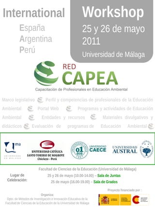International                                              Workshop
           España                                          25 y 26 de mayo
           Argentina                                       2011
           Perú                                            Universidad de Málaga




Marco legislativo              Perfil y competencias de profesionales de la Educación
Ambiental                Portal Web                     Programas y actividades de Educación
Ambiental                   Entidades y recursos                    Materiales divulgativos y
didácticos           Evaluación de              programas de        Educación        Ambiental




                          Facultad de Ciencias de la Educación (Universidad de Málaga)
   Lugar de                      25 y 26 de mayo (10.00-14.00) – Sala de Juntas
  Celebración:                     25 de mayo (16.00-19.00) – Sala de Grados

                                                                       Proyecto financiado por :
                             Organiza:
  Dpto. de Métodos de Investigación e Innovación Educativa de la
 Facultad de Ciencias de la Educación de la Universidad de Málaga
 