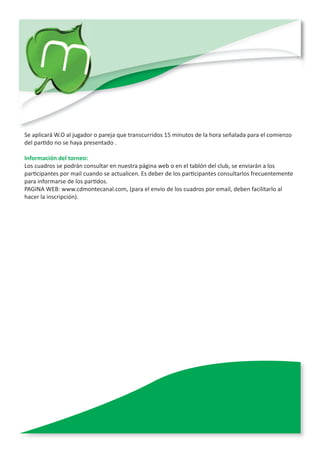 Se aplicará W.O al jugador o pareja que transcurridos 15 minutos de la hora señalada para el comienzo
del partido no se haya presentado .

Información del torneo:
Los cuadros se podrán consultar en nuestra página web o en el tablón del club, se enviarán a los
participantes por mail cuando se actualicen. Es deber de los participantes consultarlos frecuentemente
para informarse de los partidos.
PAGINA WEB: www.cdmontecanal.com, (para el envío de los cuadros por email, deben facilitarlo al
hacer la inscripción).
 