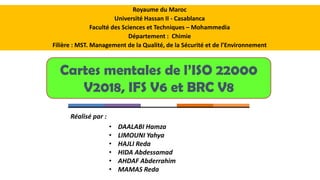 Cartes mentales de l’ISO 22000
V2018, IFS V6 et BRC V8
Royaume du Maroc
Université Hassan II - Casablanca
Faculté des Sciences et Techniques – Mohammedia
Département : Chimie
Filière : MST. Management de la Qualité, de la Sécurité et de l’Environnement
• DAALABI Hamza
• LIMOUNI Yahya
• HAJLI Reda
• HIDA Abdessamad
• AHDAF Abderrahim
• MAMAS Reda
Réalisé par :
 