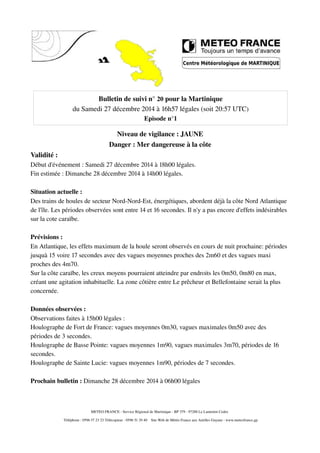 Bulletin de suivi n° 20 pour la Martinique
du Samedi 27 décembre 2014 à 16h57 légales (soit 20:57 UTC)
Episode n°1
Niveau de vigilance : JAUNE
Danger : Mer dangereuse à la côte
Validité :
Début d'événement : Samedi 27 décembre 2014 à 18h00 légales.
Fin estimée : Dimanche 28 décembre 2014 à 14h00 légales.
Situation actuelle :
Des trains de houles de secteur Nord-Nord-Est, énergétiques, abordent déjà la côte Nord Atlantique
de l'île. Les périodes observées sont entre 14 et 16 secondes. Il n'y a pas encore d'effets indésirables
sur la cote caraïbe.
Prévisions :
En Atlantique, les effets maximum de la houle seront observés en cours de nuit prochaine: périodes
jusquà 15 voire 17 secondes avec des vagues moyennes proches des 2m60 et des vagues maxi
proches des 4m70.
Sur la côte caraïbe, les creux moyens pourraient atteindre par endroits les 0m50, 0m80 en max,
créant une agitation inhabituelle. La zone côtière entre Le prêcheur et Bellefontaine serait la plus
concernée.
Données observées :
Observations faites à 15h00 légales :
Houlographe de Fort de France: vagues moyennes 0m30, vagues maximales 0m50 avec des
périodes de 3 secondes.
Houlographe de Basse Pointe: vagues moyennes 1m90, vagues maximales 3m70, périodes de 16
secondes.
Houlographe de Sainte Lucie: vagues moyennes 1m90, périodes de 7 secondes.
Prochain bulletin : Dimanche 28 décembre 2014 à 06h00 légales
METEO FRANCE - Service Régional de Martinique - BP 379 - 97288 Le Lamentin Cedex
Téléphone : 0596 57 23 23 Télécopieur : 0596 51 29 40 Site Web de Météo France aux Antilles Guyane : www.meteofrance.gp
 