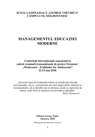 Managementul educației moderne
1
ȘCOALA GIMNAZIALĂ ,,GEORGE VOEVIDCA”
CÂMPULUNG MOLDOVENESC
MANAGEMENTUL EDUCAȚIEI
MODERNE
Conferință internațională organizată în
cadrul reuniunii transnaționale de proiect Erasmus+
,,Montessori – Erdkinder for Adolescents”
22-23 mai 2018
„Diversele tipuri de învăţământ trebuie să includă atât educaţia
convenţională, care se concentrează mai mult asupra ideilor abstracte şi
conceptualizării, cât şi abordări care să alterneze şcoala cu experienţe de
muncă, astfel încât să stimuleze noi înclinaţii şi aptitudini”
Maria Montessori
Editura George Tofan
Suceava, 2018
 
