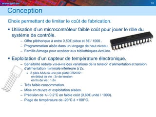 www.geii.eu 10
Conception
Choix permettant de limiter le coût de fabrication.
 Utilisation d’un microcontrôleur faible coût pour jouer le rôle du
système de contrôle.
– Offre pléthorique à entre 0,50€ pièce et 5€ / 1000 .
– Programmation aisée dans un langage de haut niveau.
– Famille Atmega pour accéder aux bibliothèques Arduino.
 Exploitation d’un capteur de température électronique.
– Sensibilité réduite vis-à-vis des variations de la tension d’alimentation et tension
d’alimentation minimale inférieure à 2v.
» 2 piles AAA ou une pile plate CR2032 :
en début de vie : 3v de tension
en fin de vie : 1.8v
– Très faible consommation.
– Mise en œuvre et exploitation aisées.
– Précision de +/- 0.2°C en faible coût (0,60€ unité / 1000).
– Plage de température de -20°C à +100°C.
10
 