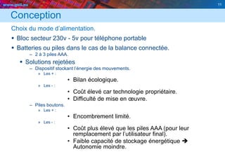 www.geii.eu 11
Conception
Choix du mode d’alimentation.
 Bloc secteur 230v - 5v pour téléphone portable
 Batteries ou piles dans le cas de la balance connectée.
– 2 à 3 piles AAA.
 Solutions rejetées
– Dispositif stockant l’énergie des mouvements.
» Les + :
• Bilan écologique.
» Les - :
• Coût élevé car technologie propriétaire.
• Difficulté de mise en œuvre.
– Piles boutons.
» Les + :
• Encombrement limité.
» Les - :
• Coût plus élevé que les piles AAA (pour leur
remplacement par l’utilisateur final).
• Faible capacité de stockage énergétique 
Autonomie moindre.
11
 