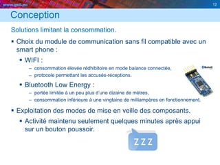 www.geii.eu 12
Conception
Solutions limitant la consommation.
 Choix du module de communication sans fil compatible avec un
smart phone :
 WIFI :
– consommation élevée rédhibitoire en mode balance connectée,
– protocole permettant les accusés-réceptions.
 Bluetooth Low Energy :
– portée limitée à un peu plus d’une dizaine de mètres,
– consommation inférieure à une vingtaine de milliampères en fonctionnement.
 Exploitation des modes de mise en veille des composants.
 Activité maintenu seulement quelques minutes après appui
sur un bouton poussoir.
12
 