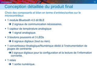 www.geii.eu 13
Conception détaillée du produit final
Choix des composants et bilan en terme d’entrées/sorties sur le
microcontrôleur.
 1 module Bluetooth 4.0 dit BLE
 2 signaux de communication nécessaires.
 1 capteur de température analogique
 1 signal analogique.
 3 boutons poussoirs et 3 LEDs
 6 signaux digitaux (tout ou rien).
 1 convertisseur Analogique/Numérique dédié à l’instrumentation de
jauges de contrainte
3 signaux digitaux pour la configuration et la lecture de l’information
convertie.
 1 relais
 1 sortie numérique.
13
 