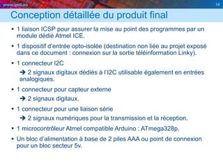www.geii.eu 14
Conception détaillée du produit final
 1 liaison ICSP pour assurer la mise au point des programmes par un
module dédié Atmel ICE.
 1 dispositif d’entrée opto-isolée (destination non liée au projet exposé
dans ce document : connexion sur la sortie téléinformation Linky).
 1 connecteur I2C
 2 signaux digitaux dédiés à l’I2C utilisable également en entrées
analogiques.
 1 connecteur pour capteur externe
 2 signaux digitaux.
 1 connecteur pour une liaison série
 2 signaux numériques pour la transmission et la réception.
 1 microcontrôleur Atmel compatible Arduino : ATmega328p.
 Un bloc d’alimentation à base de 2 piles AAA ou point de connexion
pour un bloc secteur 5v.
14
 