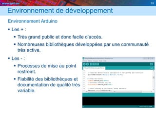 www.geii.eu 33
Environnement de développement
Environnement Arduino
 Les + :
 Très grand public et donc facile d’accès.
 Nombreuses bibliothèques développées par une communauté
très active.
 Les - :
 Processus de mise au point
restreint.
 Fiabilité des bibliothèques et
documentation de qualité très
variable.
33
 