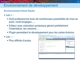 www.geii.eu 34
Environnement de développement
Environnement Atmel Studio
 Les + :
 Outil professionnel avec de nombreuses possibilités de mise au
point, multi-langages ....
 Editeur avec coloration syntaxique gérant parfaitement
l’indentation, les versions …
 Plugin permettant le développement pour les cartes Arduino.
 Les - :
 Plus difficile d’accès.
34
 