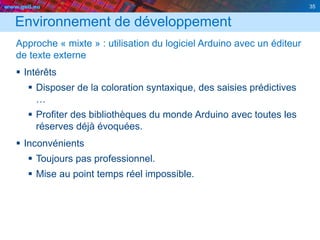 www.geii.eu 35
Environnement de développement
Approche « mixte » : utilisation du logiciel Arduino avec un éditeur
de texte externe
 Intérêts
 Disposer de la coloration syntaxique, des saisies prédictives
…
 Profiter des bibliothèques du monde Arduino avec toutes les
réserves déjà évoquées.
 Inconvénients
 Toujours pas professionnel.
 Mise au point temps réel impossible.
35
 