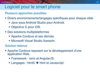 www.geii.eu 37
Logiciel pour le smart phone
Plusieurs approches possibles
 Divers environnements/langages spécifiques pour chaque cible
 Java sous Android Studio pour Android.
 Objective C pour iOS.
 Des solutions multiplateformes
 Apache Cordova et ses dérivés.
 Microsoft Visual Studio Xamarin.
Solution retenue
 Apache Cordova reposant sur le développement d’une
application Web.
 Framework : ionic et AngularJS.
 Langages : html5  html et Javascript.
37
 