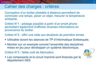 www.geii.eu 4
Cahier des charges : critères
Conception d’un boitier pilotable à distance permettant de
commuter une lampe, peser un objet, mesurer la température
ambiante.
Critère N°1 : pilotage possible à partir d’un smart phone
permettant également d’afficher diverses informations en
provenance du boitier.
Critère N°2 : offrir une cible aux étudiants de première année.
 Utilisable durant les séances de TP d’Informatique Embarquée.
 Montrer sur un exemple concret l’ensemble des disciplines
mises en jeu pour développer un système électronique.
Critère N°3 : faible coût de fabrication.
 Les composants et le circuit imprimé sont financés par le
département GEII.
4
 