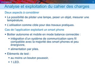 www.geii.eu 6
Analyse et exploitation du cahier des charges
Deux aspects à considérer
 La possibilité de piloter une lampe, peser un objet, mesurer une
température.
 L’utilisation comme cible pour des travaux pratiques.
Cas de l’application exploitant un smart phone
 Boitier autonome et mobile en mode balance connectée :
 intégration d’un système de communication sans fil
compatible avec la majorité des smart phones et peu
énergivore,
 alimentation par piles.
 Eléments de test :
 au moins un bouton poussoir,
 1 LED.
6
 