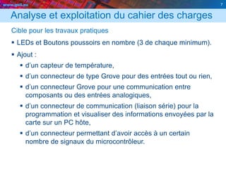 www.geii.eu 7
Analyse et exploitation du cahier des charges
Cible pour les travaux pratiques
 LEDs et Boutons poussoirs en nombre (3 de chaque minimum).
 Ajout :
 d’un capteur de température,
 d’un connecteur de type Grove pour des entrées tout ou rien,
 d’un connecteur Grove pour une communication entre
composants ou des entrées analogiques,
 d’un connecteur de communication (liaison série) pour la
programmation et visualiser des informations envoyées par la
carte sur un PC hôte,
 d’un connecteur permettant d’avoir accès à un certain
nombre de signaux du microcontrôleur.
7
 