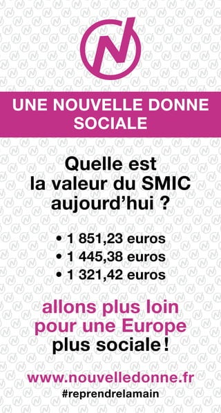 Une nouvelle donne
sociale
Quelle est
la valeur du SMIC
aujourd’hui ?
• 1 851,23 euros
• 1 445,38 euros
• 1 321,42 euros
allons plus loin
pour une Europe
plus sociale !
www.nouvelledonne.fr
#reprendrelamain
 
