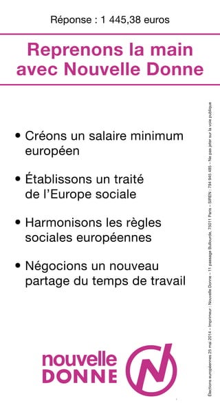 • Créons un salaire minimum
européen
• Établissons un traité
de l’Europe sociale
• Harmonisons les règles
sociales européennes
• Négocions un nouveau
partage du temps de travail
Électionseuropéennes25mai2014–Imprimeur:NouvelleDonne–11passageBullourde,75011Paris–SIREN:794945485–Nepasjetersurlavoiepublique
1
Réponse : 1 445,38 euros
Reprenons la main
avec Nouvelle Donne
 