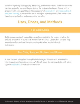 Uses, Doses, and Methods
For Cold Sores
For Cuts, Scrapes, Bruises, and Burns
Whether ingesting it or applying it topically, either method or a combination of the
two is a recipe for success! Regardless of the problem (and even if there isn’t a
problem yet!) eating as little as 2 tablespoons
6
of coconut oil—or incorporating it
into your cooking, if you aren’t a fan of eating oil by the spoonful, like some—can
have immense healing and preventative benefits.
Cold sores are actually caused by a virus (one related to the herpes virus) so the
antiviral properties in lauric acid
7
help kill off this virus! Coconut oil can also help
ease discomfort and heal the surrounding skin when applied directly
to the sore.
A little coconut oil applied to any kind of damaged skin can work wonders for
relieving pain and speeding recovery
8
. Simply cover the damaged skin with a thin
layer of coconut oil to reduce inflammation.
Unlock exact dosages, at-home remedies, and detailed recipes by upgrading to the full version at any time.
 