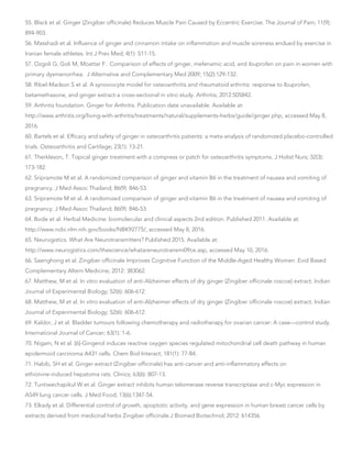 55. Black et al. Ginger (Zingiber officinale) Reduces Muscle Pain Caused by Eccentric Exercise. The Journal of Pain; 11(9):
894-903.
56. Masshadi et al. Influence of ginger and cinnamon intake on inflammation and muscle soreness endued by exercise in
Iranian female athletes. Int J Prev Med; 4(1): S11-15.
57. Ozgoli G, Goli M, Moattar F. Comparison of effects of ginger, mefenamic acid, and ibuprofen on pain in women with
primary dysmenorrhea. J Alternative and Complementary Med 2009; 15(2):129-132.
58. Ribel-Madson S et al. A synoviocyte model for osteoarthritis and rheumatoid arthritis: response to Ibuprofen,
betamethasone, and ginger extract-a cross-sectional in vitro study. Arthritis; 2012:505842.
59. Arthritis foundation. Ginger for Arthritis. Publication date unavailable. Available at:
http://www.arthritis.org/living-with-arthritis/treatments/natural/supplements-herbs/guide/ginger.php, accessed May 8,
2016.
60. Bartels et al. Efficacy and safety of ginger in osteoarthritis patients: a meta-analysis of randomized placebo-controlled
trials. Osteoarthritis and Cartilage; 23(1): 13-21.
61. Therkleson, T. Topical ginger treatment with a compress or patch for osteoarthritis symptoms. J Holist Nurs; 32(3):
173-182.
62. Sripramote M et al. A randomized comparison of ginger and vitamin B6 in the treatment of nausea and vomiting of
pregnancy. J Med Assoc Thailand; 86(9): 846-53.
63. Sripramote M et al. A randomized comparison of ginger and vitamin B6 in the treatment of nausea and vomiting of
pregnancy. J Med Assoc Thailand; 86(9): 846-53.
64. Bode et al. Herbal Medicine: biomolecular and clinical aspects 2nd edition. Published 2011. Available at:
http://www.ncbi.nlm.nih.gov/books/NBK92775/, accessed May 8, 2016.
65. Neurogistics. What Are Neurotransmitters? Published 2015. Available at:
http://www.neurogistics.com/thescience/whatareneurotransmi09ce.asp, accessed May 10, 2016.
66. Saenghong et al. Zingiber officinale Improves Cognitive Function of the Middle-Aged Healthy Women. Evid Based
Complementary Altern Medicine; 2012: 383062.
67. Matthew, M et al. In vitro evaluation of anti-Alzheimer effects of dry ginger (Zingiber officinale roscoe) extract. Indian
Journal of Experimental Biology; 52(6): 606-612.
68. Matthew, M et al. In vitro evaluation of anti-Alzheimer effects of dry ginger (Zingiber officinale roscoe) extract. Indian
Journal of Experimental Biology; 52(6): 606-612.
69. Kaldor, J et al. Bladder tumours following chemotherapy and radiotherapy for ovarian cancer: A case—control study.
International Journal of Cancer; 63(1): 1-6.
70. Nigam, N et al. [6]-Gingerol induces reactive oxygen species regulated mitochondrial cell death pathway in human
epidermoid carcinoma A431 cells. Chem Biol Interact; 181(1): 77-84.
71. Habib, SH et al. Ginger extract (Zingiber officinale) has anti-cancer and anti-inflammatory effects on
ethionine-induced hepatoma rats. Clinics; 63(6): 807-13.
72. Tuntiwechapikul W et al. Ginger extract inhibits human telomerase reverse transcriptase and c-Myc expression in
A549 lung cancer cells. J Med Food; 13(6):1347-54.
73. Elkady et al. Differential control of growth, apoptotic activity, and gene expression in human breast cancer cells by
extracts derived from medicinal herbs Zingiber officinale.J Biomed Biotechnol; 2012: 614356.
 