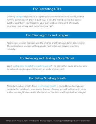 Apple cider vinegar has been used to cleanse and treat wounds for generations!
The antibacterial vinegar will help you to heal faster and prevent infections
naturally.
For Cleaning Cuts and Scrapes
Want to stop sore throats from getting worse? The germs that cause scratchy, sore
throats and coughing won’t thrive in an acidic environment.
For Relieving and Healing a Sore Throat
Nobody likes bad breath. Most chronic bad breath is caused by certain types of
bacteria that build up in your mouth. Instead of trying to mask halitosis with mints
and store-bought mouthwash, eliminate it at the source with apple cider vinegar!
For Better Smelling Breath
Unlock exact dosages, home remedies and detailed recipes, you can upgrade to the paid version at anytime!
Drinking vinegar helps create a slightly acidic environment in your urine, so that
harmful bacteria can’t grow. In particular e.coli, the main bacteria that causes
cystitis. Essentially, you’ll become your own antibacterial agent, effectively
cleansing your urinary tract every time you “go”.
For Preventing UTI’s
 
