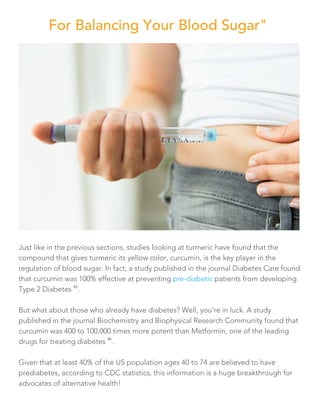Just like in the previous sections, studies looking at turmeric have found that the
compound that gives turmeric its yellow color, curcumin, is the key player in the
regulation of blood sugar. In fact, a study published in the journal Diabetes Care found
that curcumin was 100% effective at preventing pre-diabetic patients from developing
Type 2 Diabetes
43
.
But what about those who already have diabetes? Well, you’re in luck. A study
published in the journal Biochemistry and Biophysical Research Community found that
curcumin was 400 to 100,000 times more potent than Metformin, one of the leading
drugs for treating diabetes
44
.
Given that at least 40% of the US population ages 40 to 74 are believed to have
prediabetes, according to CDC statistics, this information is a huge breakthrough for
advocates of alternative health!
For Balancing Your Blood Sugar"
 