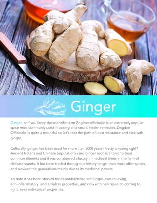 Ginger
Ginger, or if you fancy the scientific term Zingiber officinale, is an extremely popular
spice most commonly used in baking and natural health remedies. Zingiber
Officinale, is quite a mouthful so let’s take the path of least resistance and stick with
ginger.
Culturally, ginger has been used for more than 5000 years! Pretty amazing right?
Ancient Indians and Chinese populations used ginger root as a tonic to treat
common ailments and it was considered a luxury in medieval times in the form of
delicate sweets. It has been traded throughout history longer than most other spices,
and survived the generations mainly due to its medicinal powers.
To date it has been studied for its antibacterial, antifungal, pain-relieving,
anti-inflammatory, and antiulcer properties, and now with new research coming to
light, even anti-cancer properties.
 
